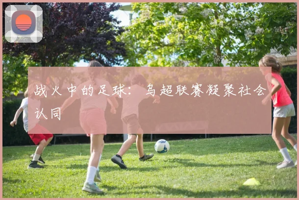 战火中的足球：乌超联赛凝聚社会认同
