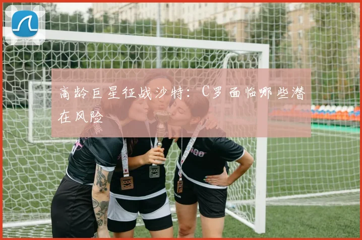 高龄巨星征战沙特：C罗面临哪些潜在风险