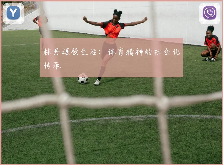林丹退役生活：体育精神的社会化传承