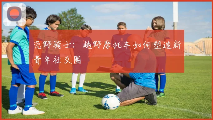 荒野骑士：越野摩托车如何塑造新青年社交圈