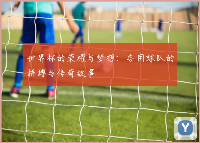 世界杯的荣耀与梦想：各国球队的拼搏与传奇故事