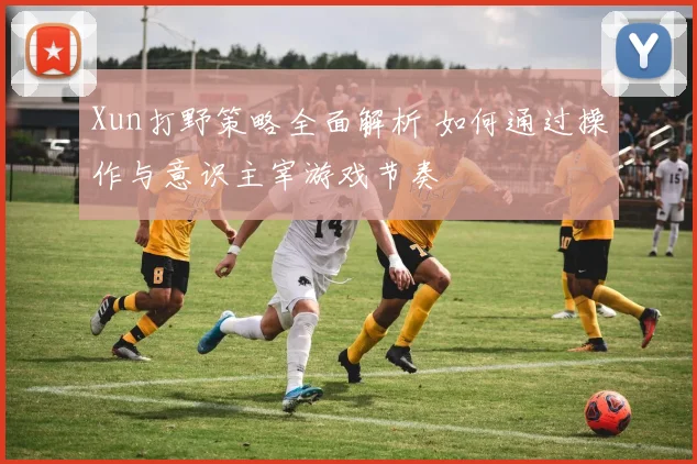 Xun打野策略全面解析 如何通过操作与意识主宰游戏节奏